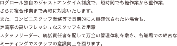 ログロールでは、様々な業種に対応したスタッフが在籍しており、専門知識が必要なお仕事でも安心してお任せいただけます。※スタッフは自社マイクロバスでの送迎も可能です。