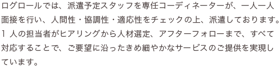 ログロールでは、派遣予定スタッフを専任コーディネーターが、一人一人面接を行い、人間性・協調性・適応性をチェックの上、派遣しております。1 人の担当者がヒアリングから人材選定、アフターフォローまで、すべて対応することで、ご要望に沿ったきめ細やかなサービスのご提供を実現しています。