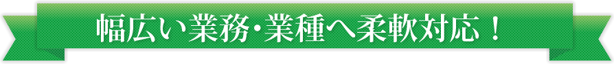 幅広い業務・業種へ柔軟対応！