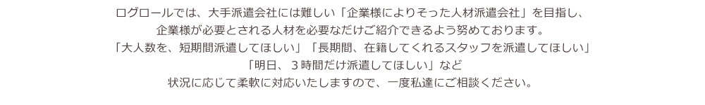 ログロールでは、大手派遣会社には難しい「企業様によりそった人材派遣会社」を目指し、企業様が必要とされる人材を必要なだけご紹介できるよう努めております。「大人数を、短期間派遣してほしい」「長期間、在籍してくれるスタッフを派遣してほしい」「明日、３時間だけ派遣してほしい」など状況に応じて柔軟に対応いたしますので、一度私達にご相談ください。