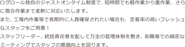 ログロールでは、様々な業種に対応したスタッフが在籍しており、専門知識が必要なお仕事でも安心してお任せいただけます。※スタッフは自社マイクロバスでの送迎も可能です。