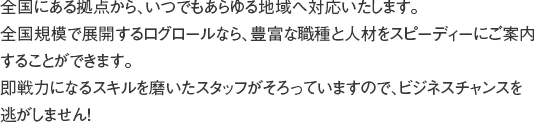 ログロール独自のジャストオンタイム制度で、短時間でも軽作業から重作業、さらに複合作業まで柔軟に対応いたします。また、長期的に人員確保されたい場合も、定着率の高いフレッシュなスタッフをご用意！スタッフリーダー、統括責任者を配して万全の管理体制を敷き、各職場での綿密なミーティングでスタッフの意識向上を図ります。