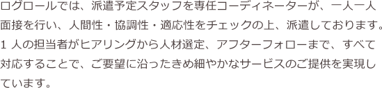 ログロールでは、派遣予定スタッフを専任コーディネーターが、一人一人面接を行い、人間性・協調性・適応性をチェックの上、派遣しております。1 人の担当者がヒアリングから人材選定、アフターフォローまで、すべて対応することで、ご要望に沿ったきめ細やかなサービスのご提供を実現しています。